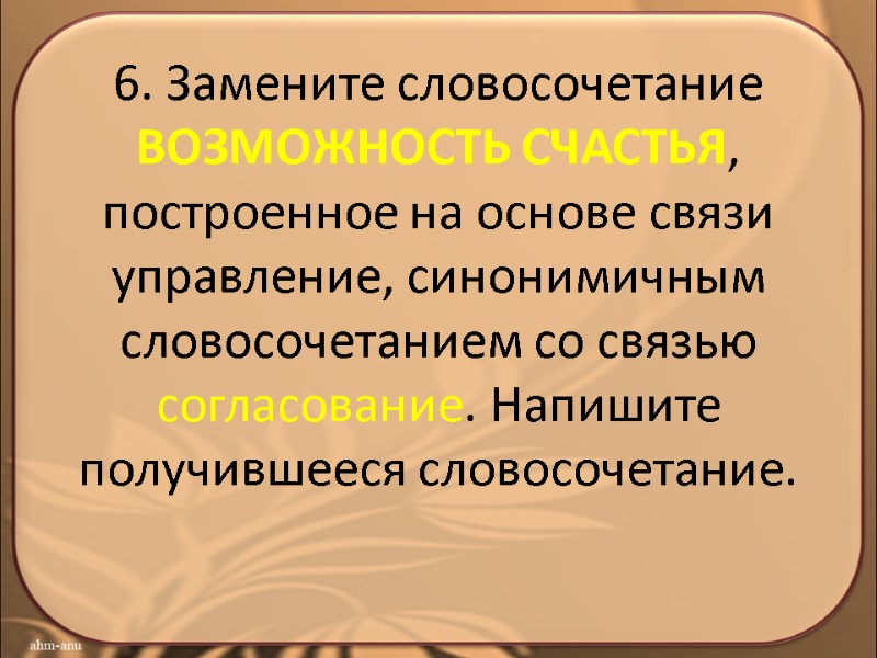 6. Замените словосочетание ВОЗМОЖНОСТЬ СЧАСТЬЯ, построенное на основе связи управление, синонимичным словосочетанием со связью